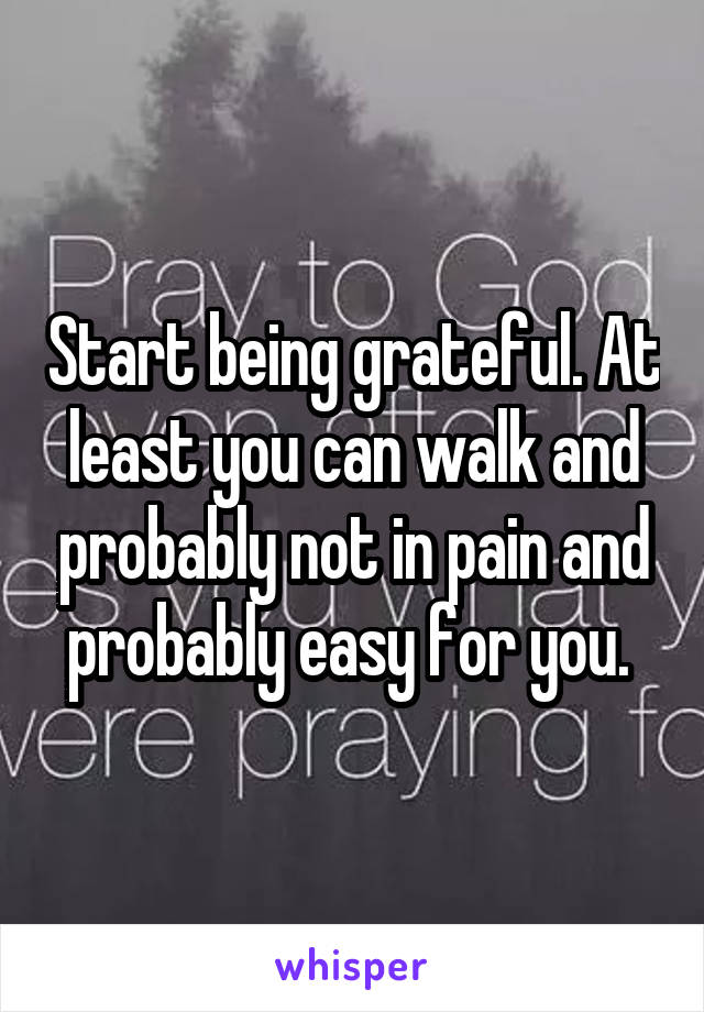 Start being grateful. At least you can walk and probably not in pain and probably easy for you. 