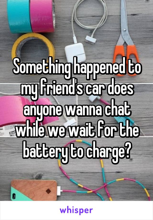 Something happened to my friend's car does anyone wanna chat while we wait for the battery to charge?