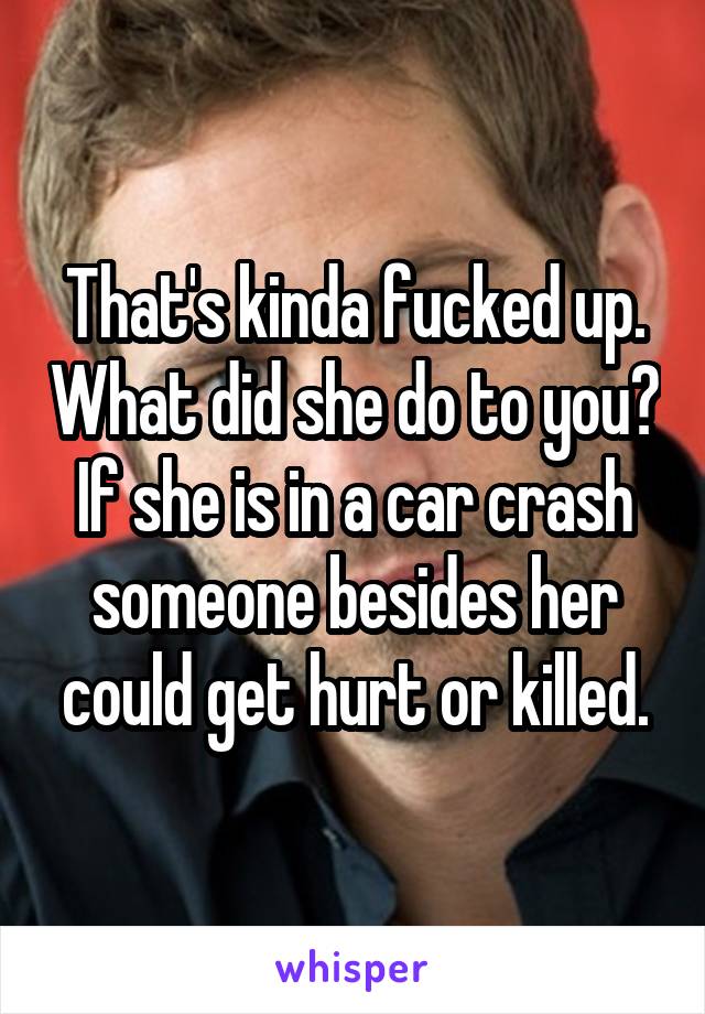 That's kinda fucked up. What did she do to you? If she is in a car crash someone besides her could get hurt or killed.