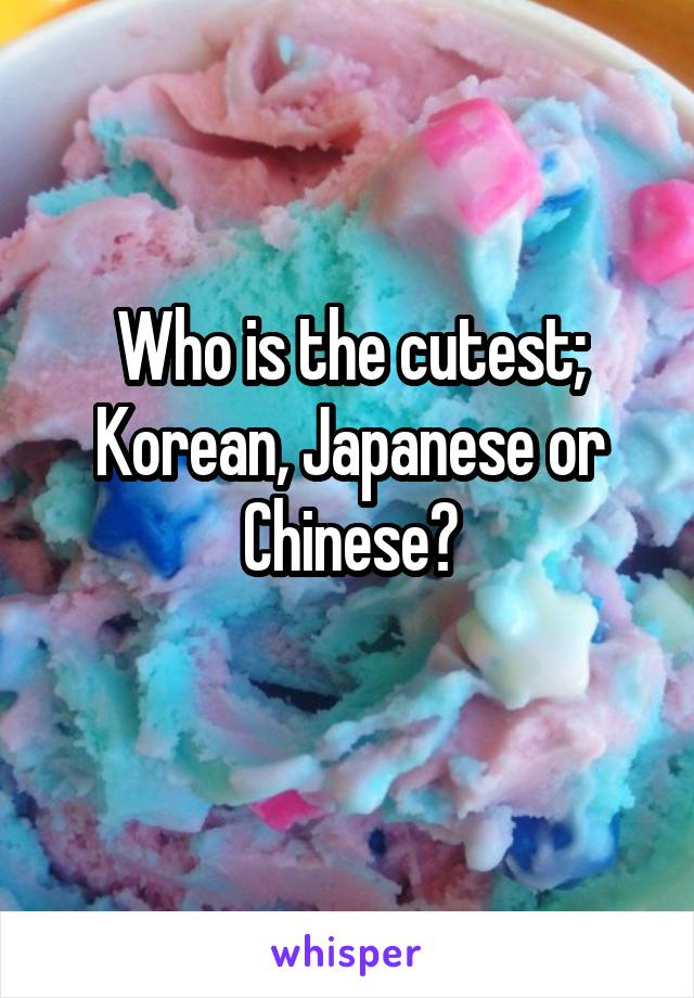 Who is the cutest;
Korean, Japanese or Chinese?
