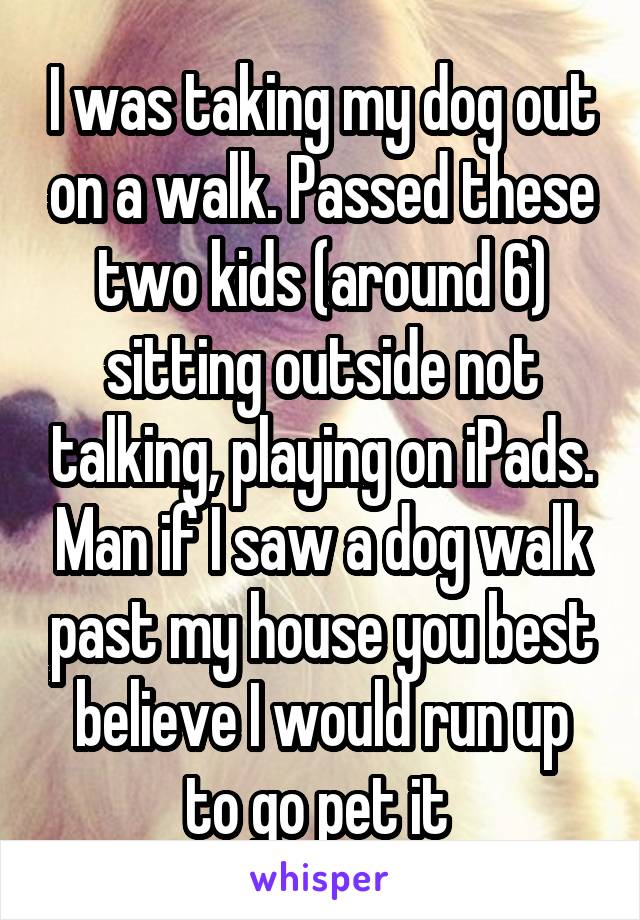 I was taking my dog out on a walk. Passed these two kids (around 6) sitting outside not talking, playing on iPads. Man if I saw a dog walk past my house you best believe I would run up to go pet it 