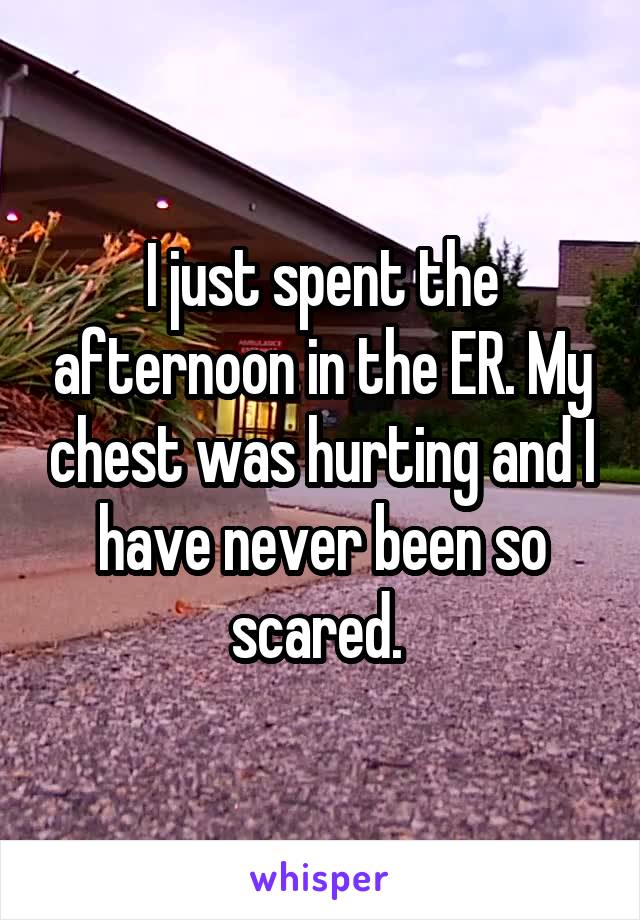 I just spent the afternoon in the ER. My chest was hurting and I have never been so scared. 