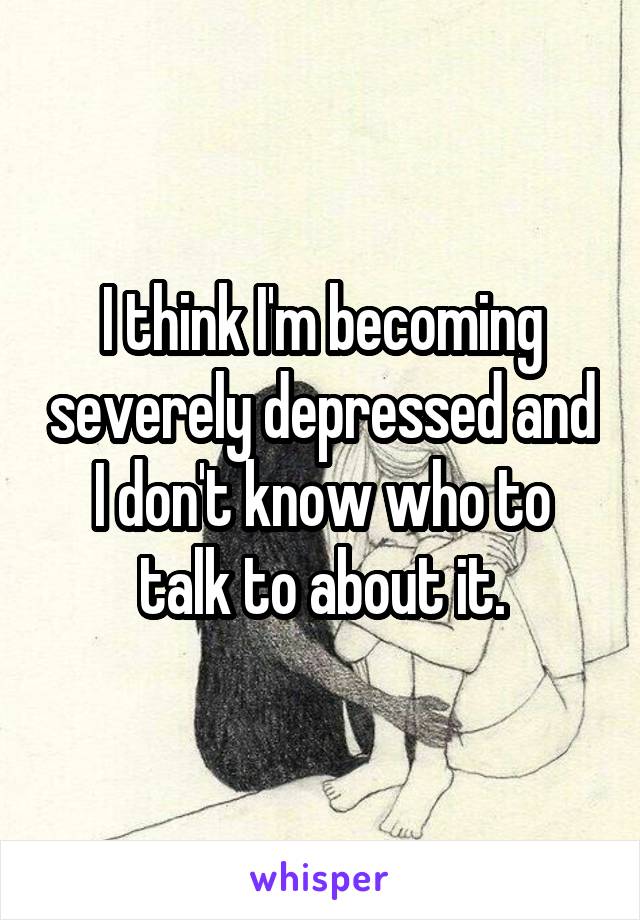 I think I'm becoming severely depressed and I don't know who to talk to about it.