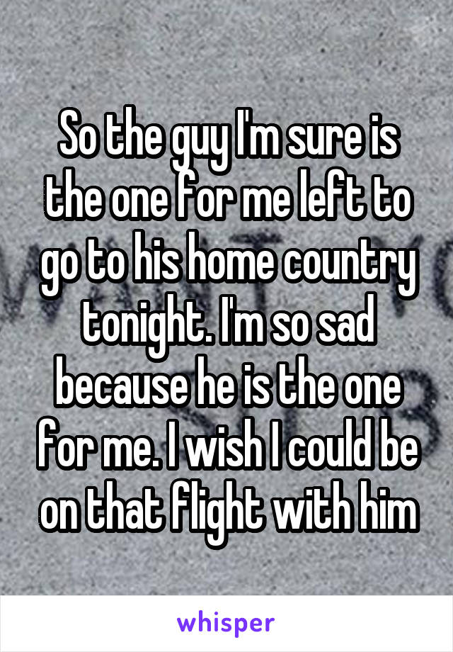 So the guy I'm sure is the one for me left to go to his home country tonight. I'm so sad because he is the one for me. I wish I could be on that flight with him