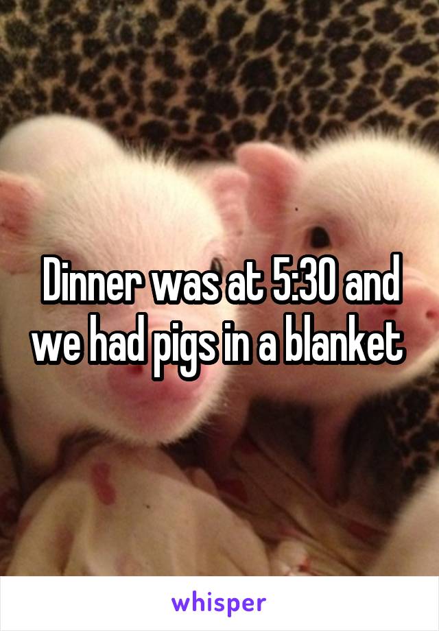 Dinner was at 5:30 and we had pigs in a blanket 