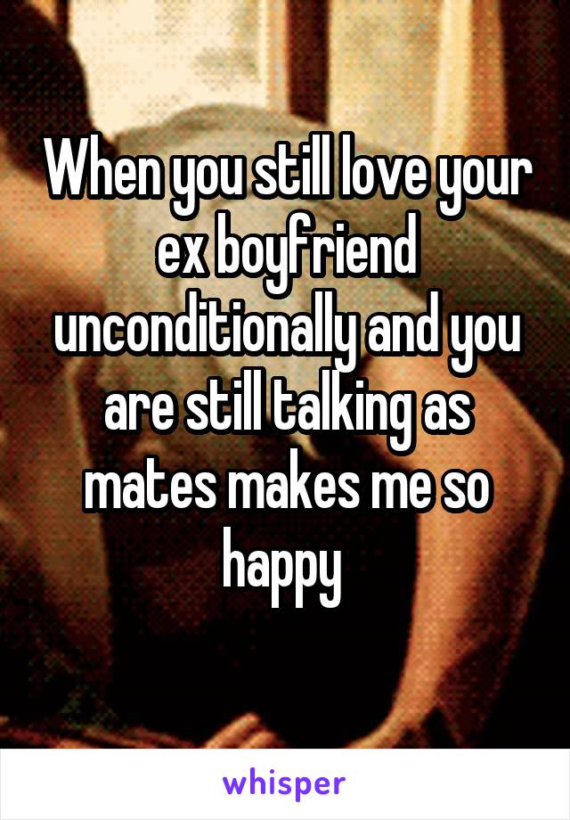 When you still love your ex boyfriend unconditionally and you are still talking as mates makes me so happy 
