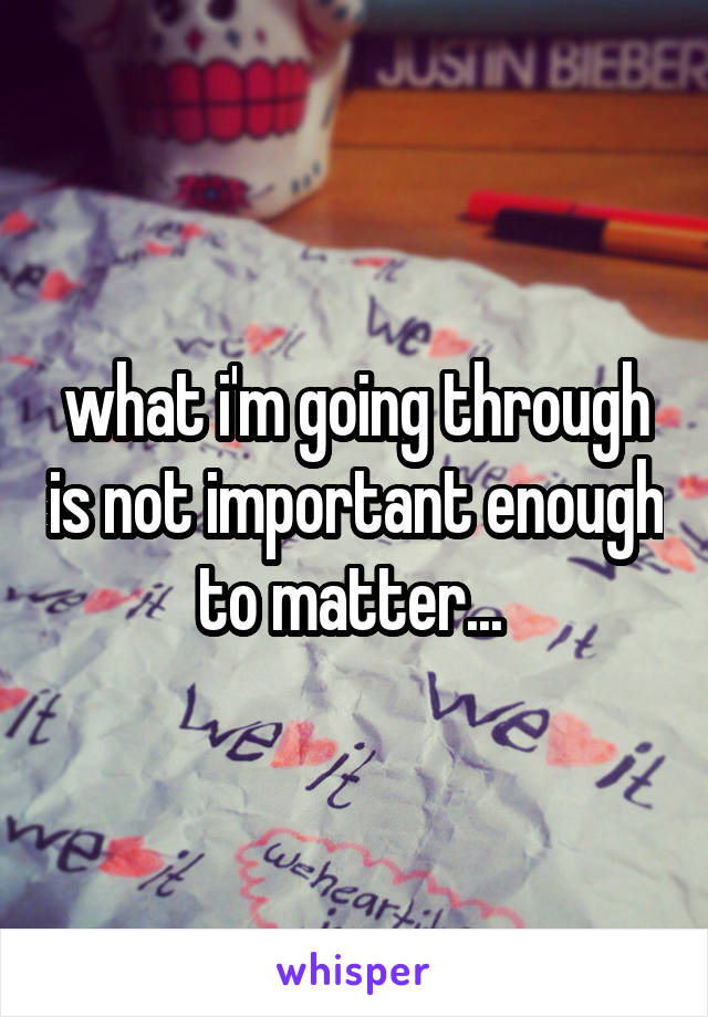 what i'm going through is not important enough to matter... 