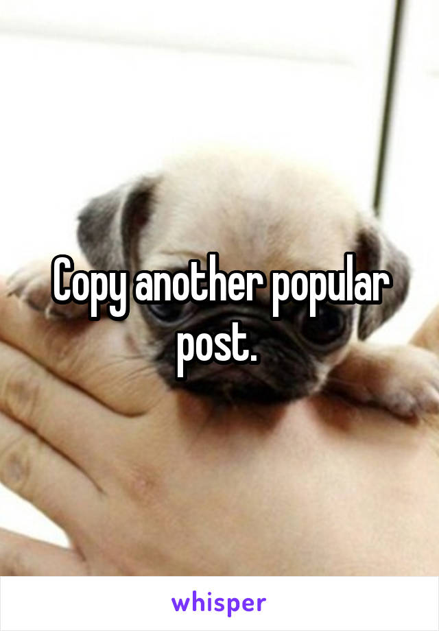 Copy another popular post. 