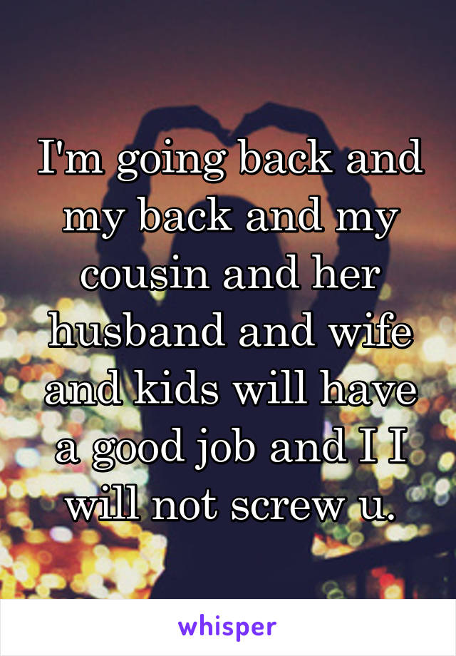 I'm going back and my back and my cousin and her husband and wife and kids will have a good job and I I will not screw u.