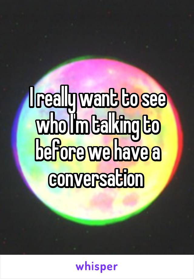 I really want to see who I'm talking to before we have a conversation 