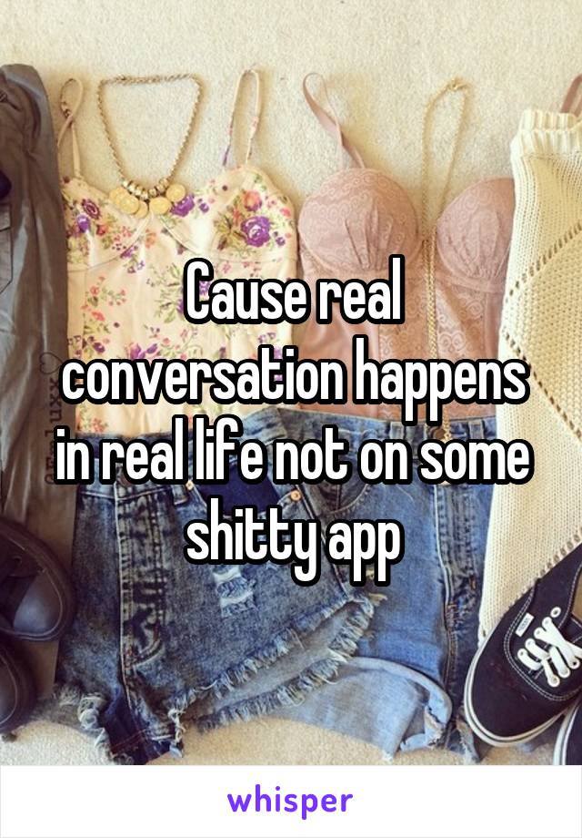 Cause real conversation happens in real life not on some shitty app