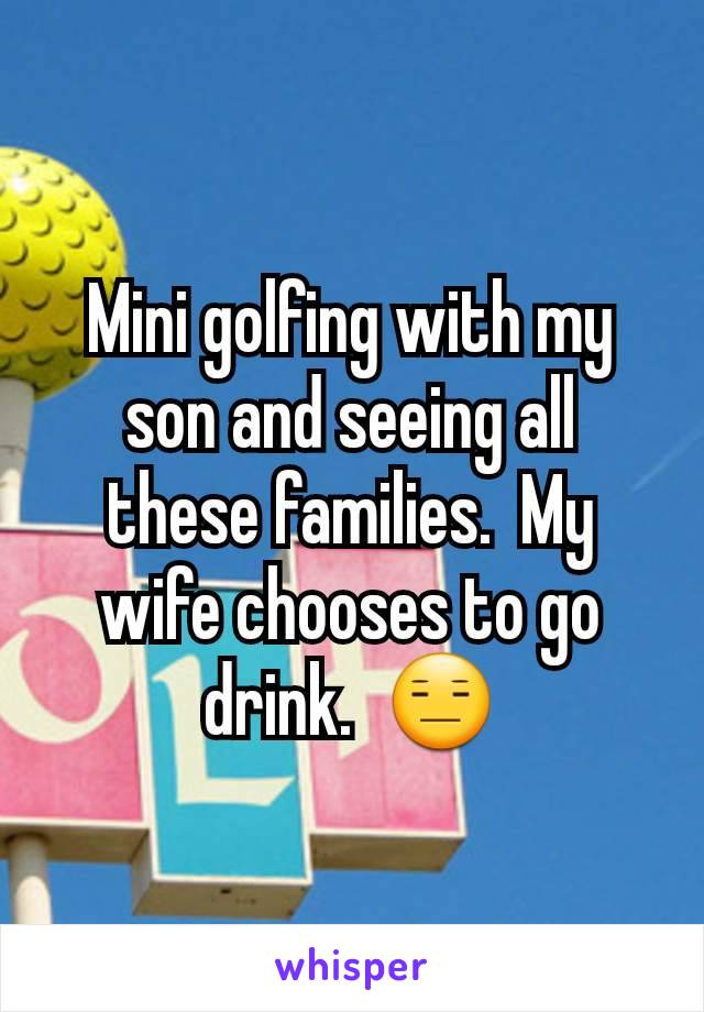 Mini golfing with my son and seeing all these families.  My wife chooses to go drink.  😑