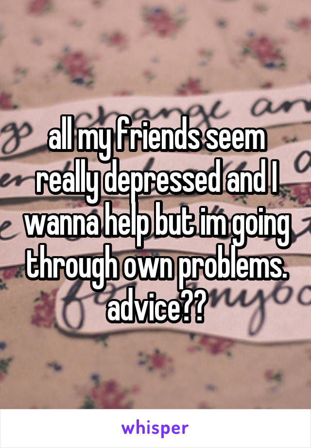 all my friends seem really depressed and I wanna help but im going through own problems. advice??