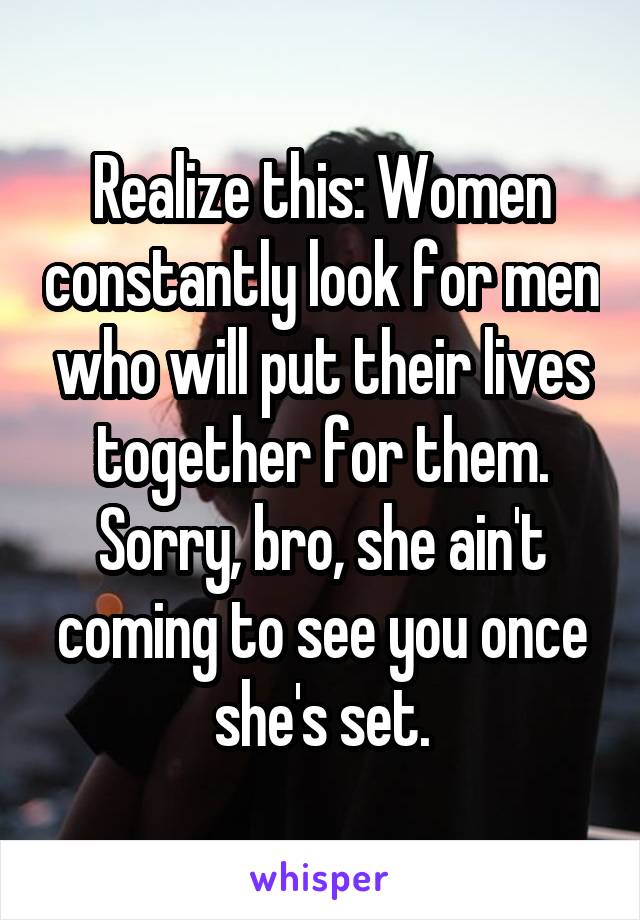 Realize this: Women constantly look for men who will put their lives together for them. Sorry, bro, she ain't coming to see you once she's set.