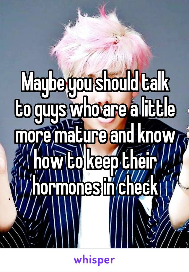 Maybe you should talk to guys who are a little more mature and know how to keep their hormones in check