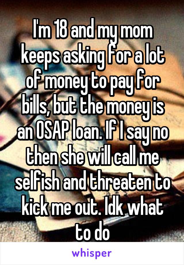 I'm 18 and my mom keeps asking for a lot of money to pay for bills, but the money is an OSAP loan. If I say no then she will call me selfish and threaten to kick me out. Idk what to do