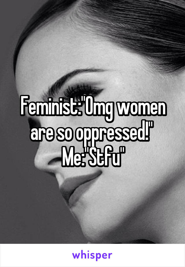 Feminist:"Omg women are so oppressed!" 
Me:"Stfu"