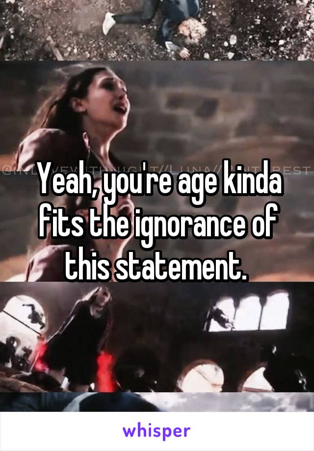 Yeah, you're age kinda fits the ignorance of this statement. 