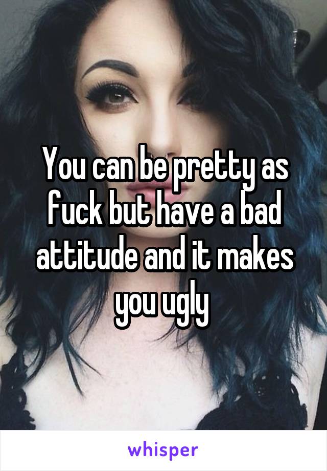 You can be pretty as fuck but have a bad attitude and it makes you ugly 