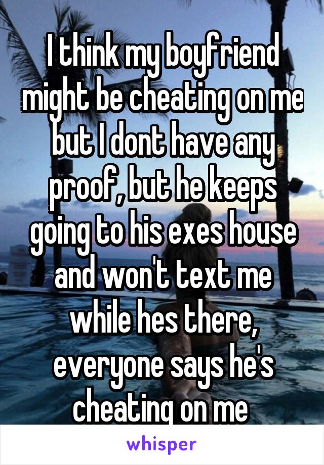 I think my boyfriend might be cheating on me but I dont have any proof, but he keeps going to his exes house and won't text me while hes there, everyone says he's cheating on me 