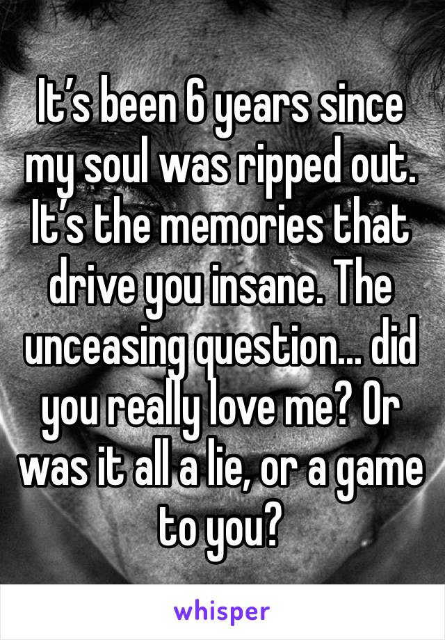 It’s been 6 years since my soul was ripped out. It’s the memories that drive you insane. The unceasing question... did you really love me? Or was it all a lie, or a game to you?