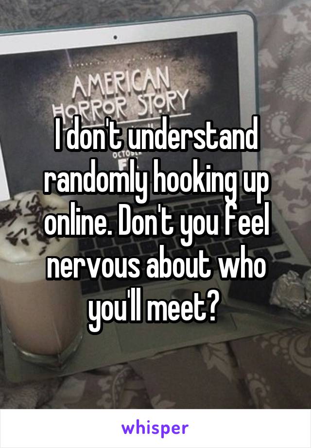 I don't understand randomly hooking up online. Don't you feel nervous about who you'll meet? 