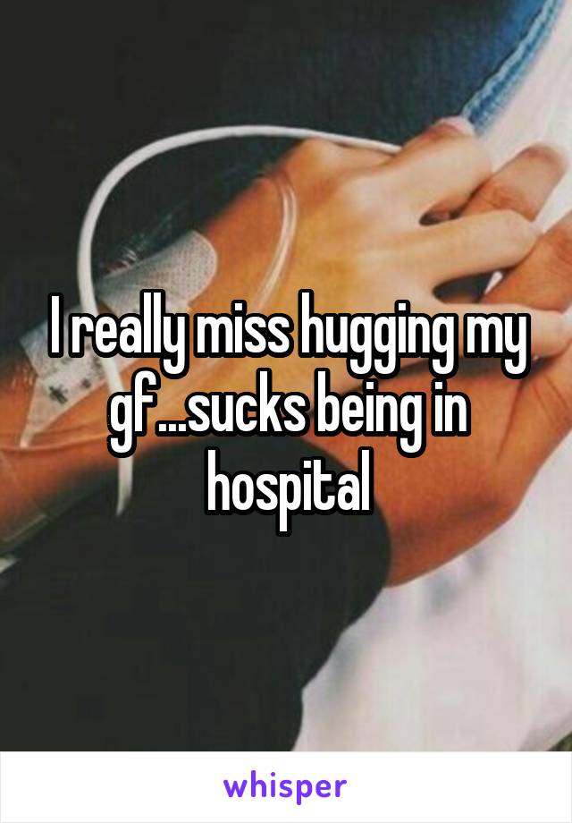 I really miss hugging my gf...sucks being in hospital