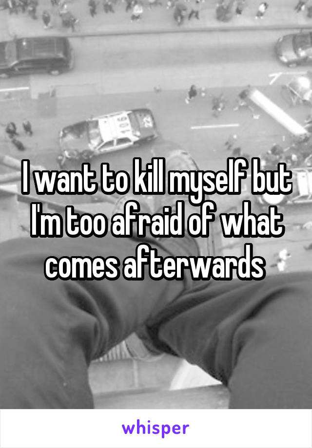 I want to kill myself but I'm too afraid of what comes afterwards 