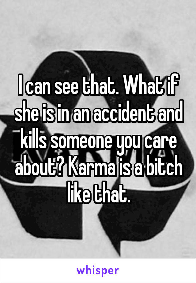 I can see that. What if she is in an accident and kills someone you care about? Karma is a bitch like that.