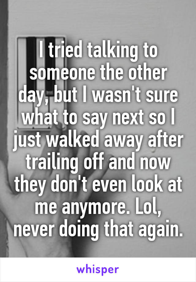 I tried talking to someone the other day, but I wasn't sure what to say next so I just walked away after trailing off and now they don't even look at me anymore. Lol, never doing that again.