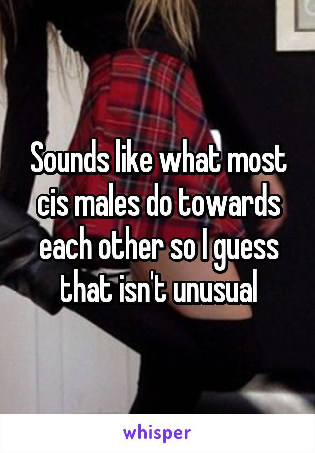 Sounds like what most cis males do towards each other so I guess that isn't unusual