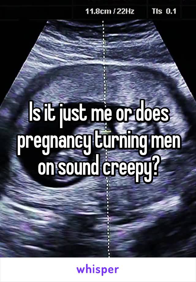 Is it just me or does pregnancy turning men on sound creepy?