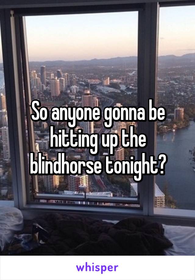 So anyone gonna be hitting up the blindhorse tonight?