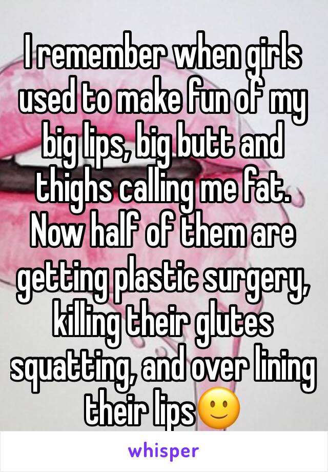 I remember when girls used to make fun of my big lips, big butt and thighs calling me fat. Now half of them are getting plastic surgery, killing their glutes squatting, and over lining their lips🙂