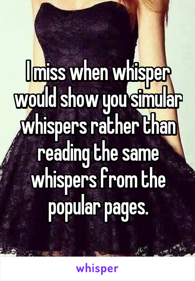 I miss when whisper would show you simular whispers rather than reading the same whispers from the popular pages.