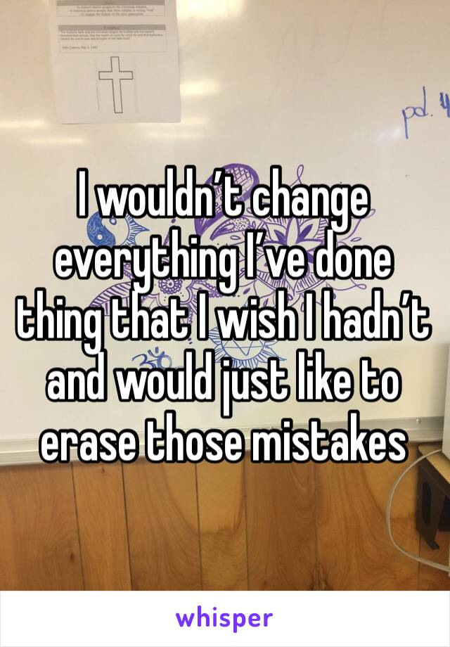 I wouldn’t change everything I’ve done thing that I wish I hadn’t and would just like to erase those mistakes 