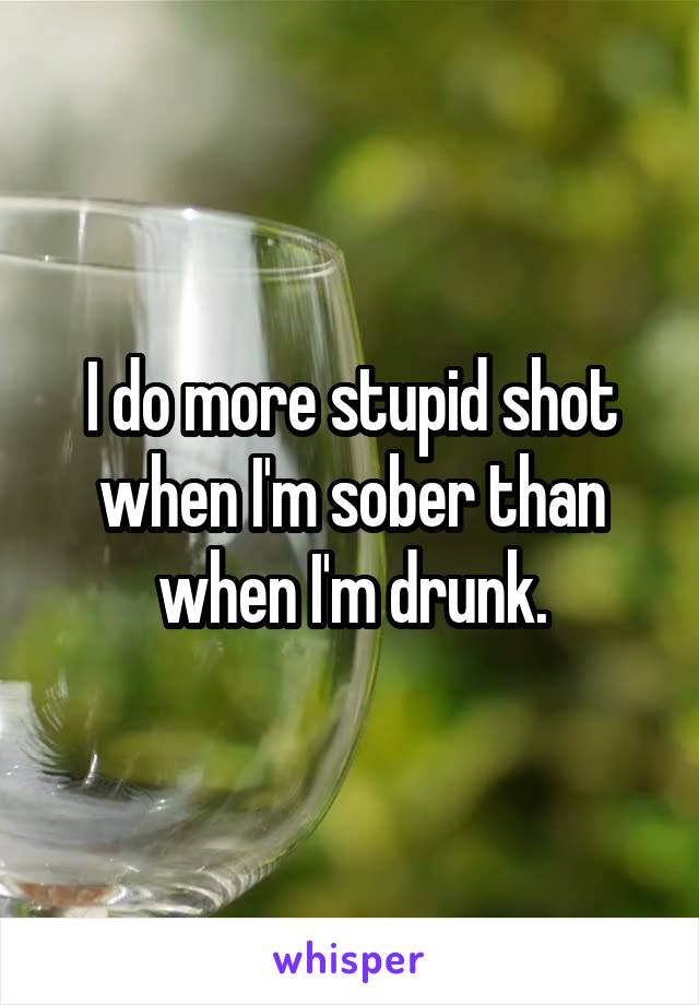 I do more stupid shot when I'm sober than when I'm drunk.