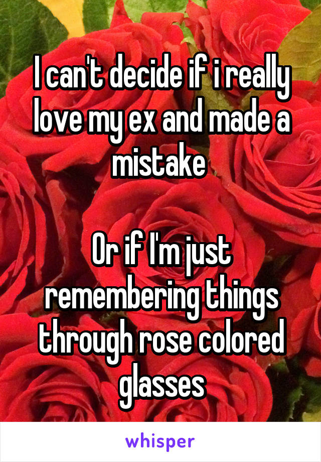 I can't decide if i really love my ex and made a mistake 

Or if I'm just remembering things through rose colored glasses