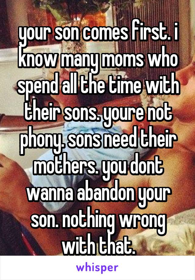 your son comes first. i know many moms who spend all the time with their sons. youre not phony. sons need their mothers. you dont wanna abandon your son. nothing wrong with that.
