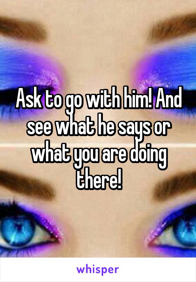 Ask to go with him! And see what he says or what you are doing there!