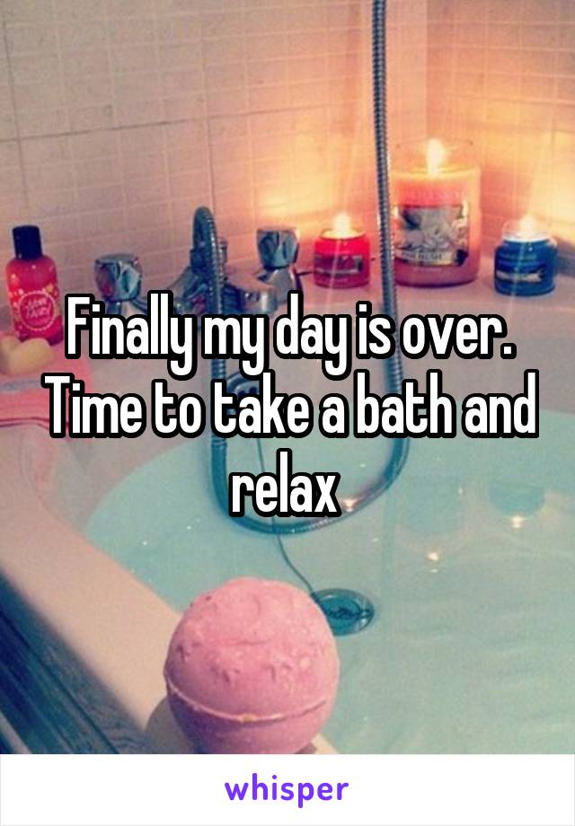 Finally my day is over. Time to take a bath and relax 