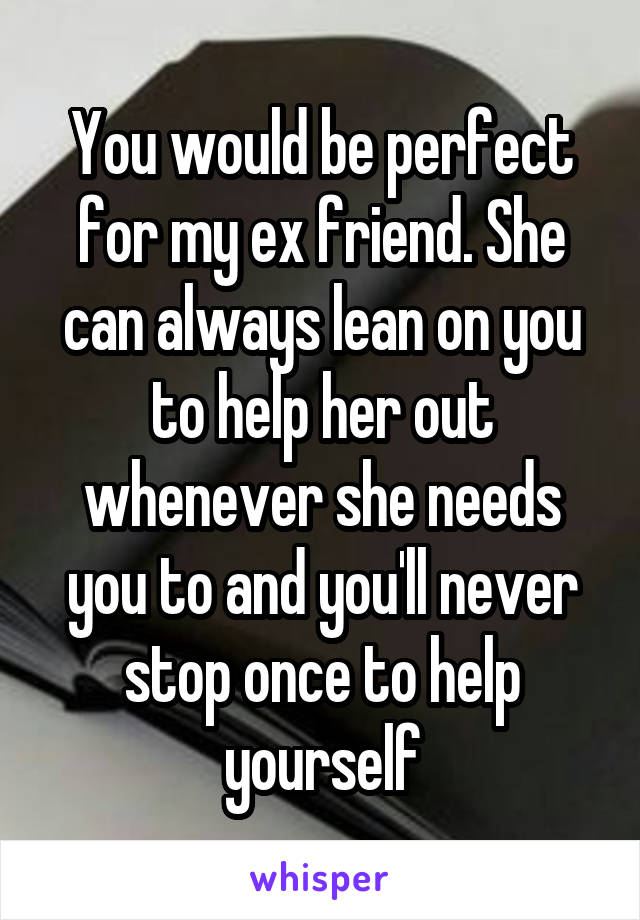 You would be perfect for my ex friend. She can always lean on you to help her out whenever she needs you to and you'll never stop once to help yourself