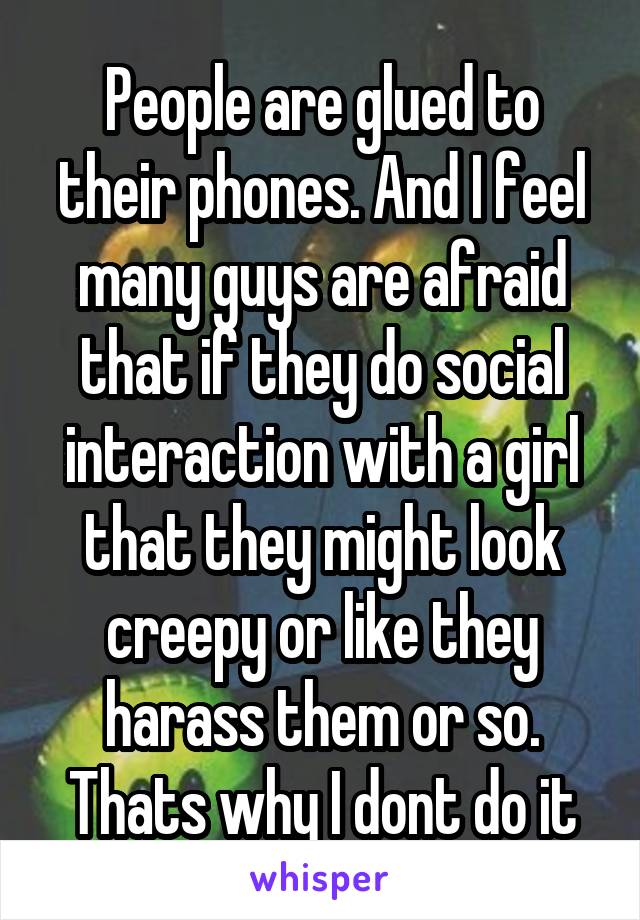 People are glued to their phones. And I feel many guys are afraid that if they do social interaction with a girl that they might look creepy or like they harass them or so. Thats why I dont do it