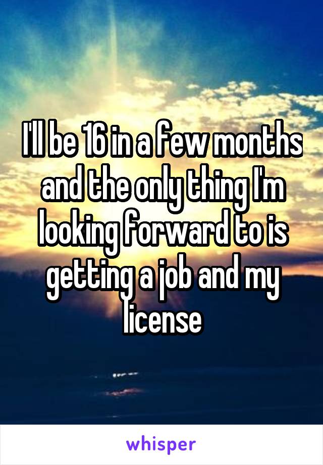I'll be 16 in a few months and the only thing I'm looking forward to is getting a job and my license