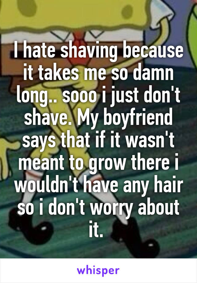 I hate shaving because it takes me so damn long.. sooo i just don't shave. My boyfriend says that if it wasn't meant to grow there i wouldn't have any hair so i don't worry about it. 