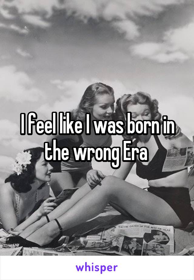 I feel like I was born in the wrong Era 