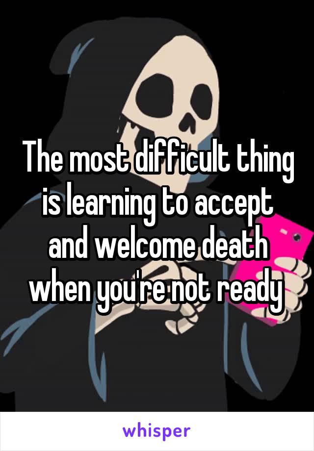 The most difficult thing is learning to accept and welcome death when you're not ready 