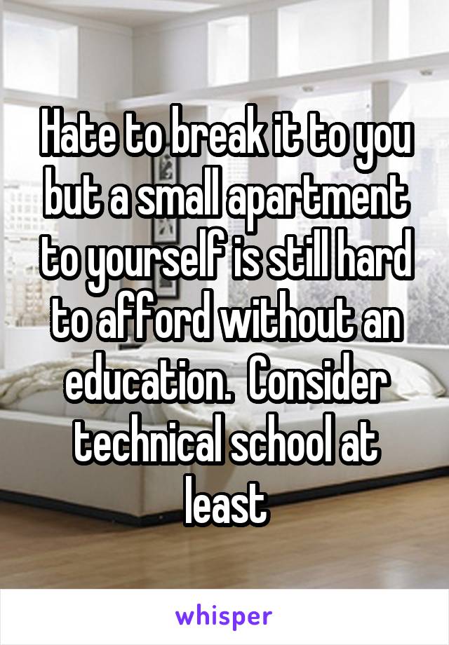 Hate to break it to you but a small apartment to yourself is still hard to afford without an education.  Consider technical school at least