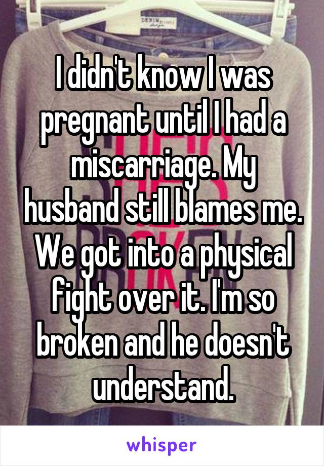 I didn't know I was pregnant until I had a miscarriage. My husband still blames me. We got into a physical fight over it. I'm so broken and he doesn't understand.