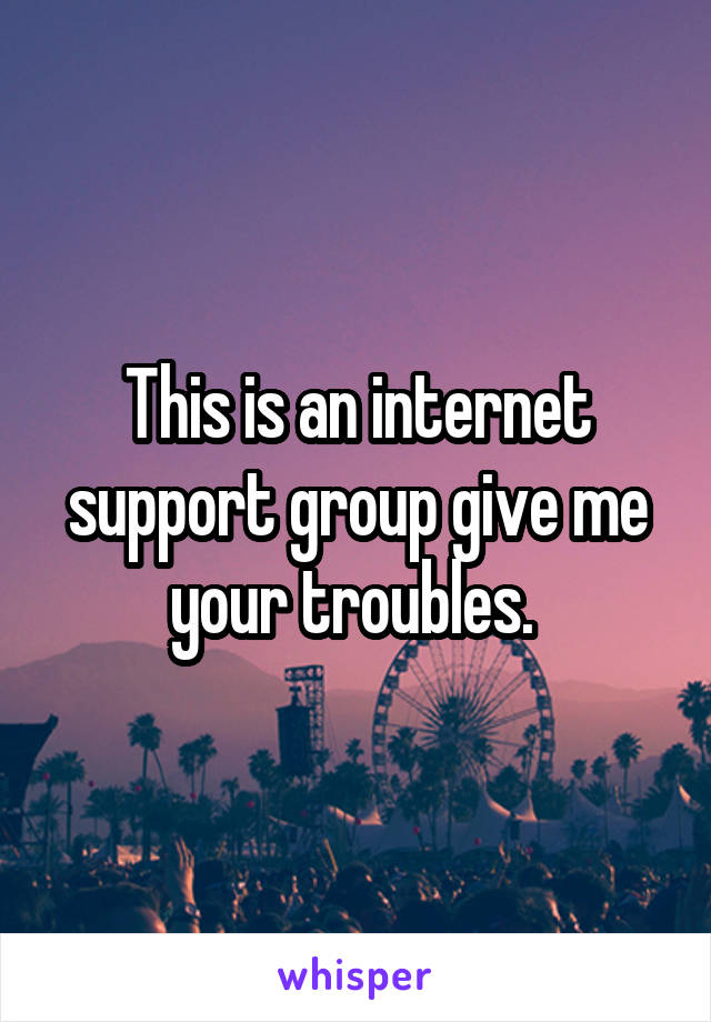 This is an internet support group give me your troubles. 
